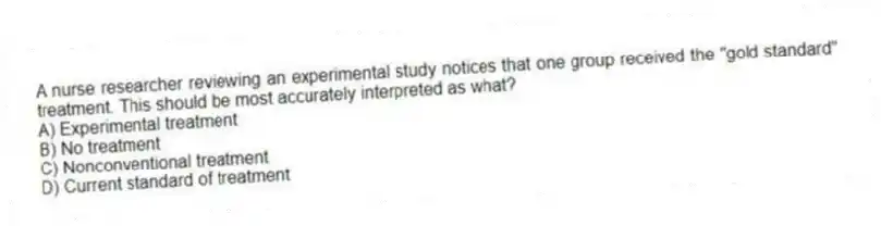 A nurse researcher reviewing an experimental study notices that one group received the "gold standard" treatment. This should be most accurately interpreted as what?
A) Experimental treatment
B) No treatment
C) Nonconventional treatment
D) Current standard of treatment