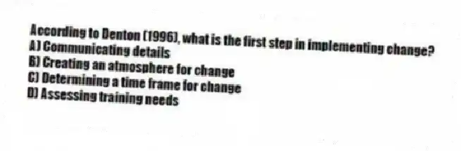 According to Denton (1996), what is the first step in implementing change?
A) Communicating details
B) Creating an atmosphere for change
C) Determining a time frame for change
D) Assessing training needs