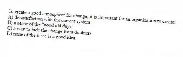 To create a good atmosphere for change, it is important for an organization to create:
A) dissatisfaction with the current system
B) a sense of the "good old days"
C) a way to hide the change from doubters
D) none of the three is a good idea