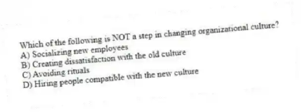 Which of the following is NOT a step in changing organizational culture?
A) Socializing new employees
B) Creating dissatisfaction with the old culture
C) Avoiding rituals
D) Hiring people compatible with the new culture