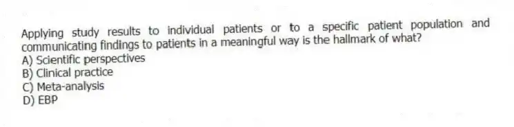 Applying study results to individual patients or to a specific patient population and communicating findings to patients in a meaningful way is the hallmark of what?
A) Scientific perspectives
B) Clinical practice
C) Meta-analysis
D) EBP