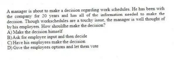 A manager is about to make a decision regarding work schedules. He has been with the company for 20 years and has all of the information needed to make the decision. Though workschedules are a touchy issue, the manager is well thought of by his employees. How shouldhe make the decision?
A) Make the decision himself
B) Ask for employee input and then decide
C) Have his employees make the decision
D) Give the employees options and let them vote