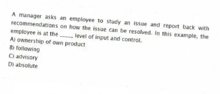 A manager asks an employee to study an issue and report back with recommendations on how the issue can be resolved. In this example, the employee is at the _____ level of input and control.
A) ownership of own product
B) following
C) advisory
D) absolute