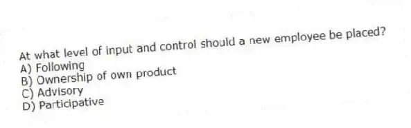 At what level of input and control should a new employee be placed?
A) Following
B) Ownership of own product
C) Advisory
D) Participative