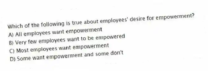 Which of the following is true about employees' desire for empowerment?
A) All employees want empowerment
B) Very few employees want to be empowered
C) Most employees want empowerment
D) Some want empowerment and some don't
