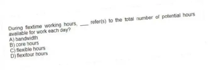During flextime working hours, ___ refer(s) to the total number of potential hours available for work each day?
A) bandwidth
B) core hours
C) flexible hours
D) flexitour hours