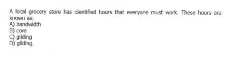 A local grocery store has identified hours that everyone must work. These hours are known as:
A) bandwidth
B) core
C) gliding
D) gliding.