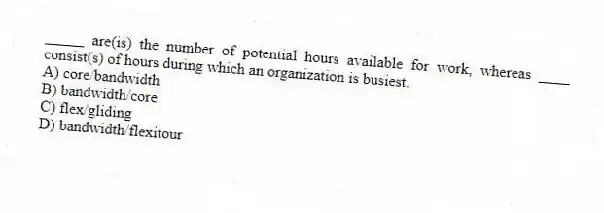 _____ are(is) the number of potential hours available for work, whereas ____ consist(s) of hours during which an organization is busiest.
A) core/bandwidth
B) bandwidth/core
C) flex/gliding
D) bandwidth/flexitour