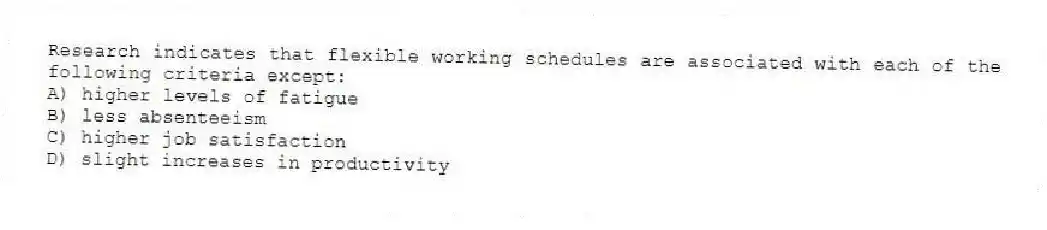 Research indicates that flexible working schedules are associated with each of the following criteria except:
A) higher levels of fatigue
B) less absenteeism
C) higher job satisfaction
D) slight increases in productivity