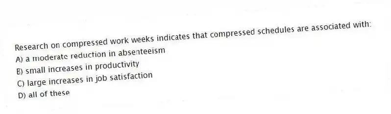 Research on compressed work weeks indicates that compressed schedules are associated with:
A) a moderate reduction in absenteeism
B) small increases in productivity
C) large increases in job satisfaction
D) all of these
