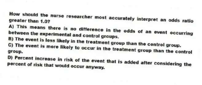 How should the nurse researcher most accurately interpret an odds ratio greater than 1.0?
A) This means there is no difference in the odds of an event occurring between the experimental and control groups.
B) The event is less likely in the treatment group than the control group.
C) The event is more likely to occur in the treatment group than the control group.
D) Percent increase in risk of the event that is added after considering the percent of risk that would occur anyway.