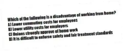Which of the following is a disadvantage of working from home?
A) Lower commuting costs for employees
B) Lower utility costs for employers
C) Unions strongly approve of home work
D) It is difficult to enforce safety and fair treatment standards