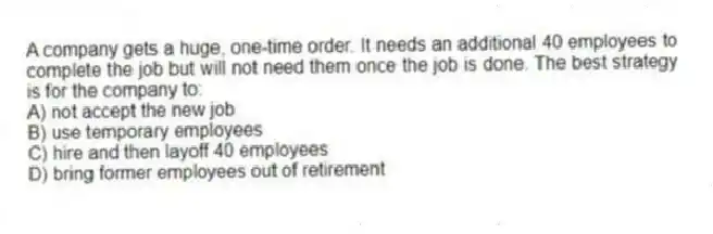 A company gets a huge, one-time order. It needs an additional 40 employees to complete the job but will not need them once the job is done. The best strategy is for the company to:
A) not accept the new job
B) use temporary employees
C) hire and then layoff 40 employees
D) bring former employees out of retirement