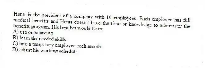 Henri is the president of a company with 10 employees. Each employee has full medical benefits and Henri doesn't have the time or knowledge to administer the benefits program. His best bet would be to:
A) use outsourcing
B) learn the needed skills
C) hire a temporary employee each month
D) adjust his working schedule