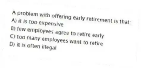 A problem with offering early retirement is that:
A) it is too expensive
B) few employees agree to retire early
C) too many employees want to retire
D) it is often illegal