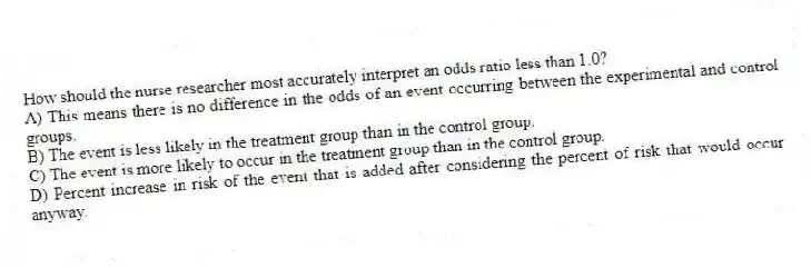 How should the nurse researcher most accurately interpret an odds ratio less than 1.0?
A) This means there is no difference in the odds of an event occurring between the experimental and control groups.
B) The event is less likely in the treatment group than in the control group.
C) The event is more likely to occur in the treatment group than in the control group.
D) Percent increase in risk of the event that is added after considering the percent of risk that would occur anyway.