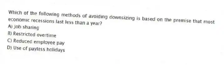 Which of the following methods of avoiding downsizing is based on the premise that most economic recessions last less than a year?
A) Job sharing
B) Restricted overtime
C) Reduced employee pay
D) Use of payless holidays