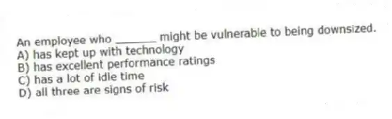 An employee who ______ might be vulnerable to being downsized.
A) has kept up with technology
B) has excellent performance ratings
C) has a lot of idle time
D) all three are signs of risk