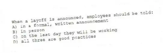 When a layoff is announced, employees should be told:
A) in a formal, written announcement
B) in person
C) on the last day they will be working
D) all three are good practices