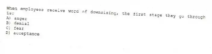 When employees receive word of downsizing, the first stage they go through is:
A) anger
B) denial
C) fear
D) acceptance