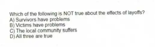 Which of the following is NOT true about the effects of layoffs?
A) Survivors have problems
B) Victims have problems
C) The local community suffers
D) All three are true