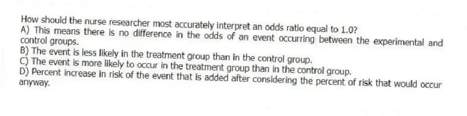 How should the nurse researcher most accurately interpret an odds ratio equal to 1.0?
A) This means there is no difference in the odds of an event occurring between the experimental and control groups.
B) The event is less likely in the treatment group than in the control group.
C) The event is more likely to occur in the treatment group than in the control group.
D) Percent increase in risk of the event that is added after considering the percent of risk that would occur anyway.