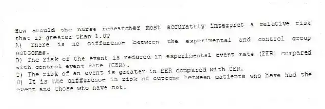 How should the nurse researcher most accurately interpret a relative risk that is greater than 1.0?
A) There is no difference between the experimental and control group outcomes.
B) The risk of the event is reduced in experimental event rate (EER) compared with control event rate (CER).
C) The risk of an event is greater in EER compared with CER.
D) It is the difference in risk of outcome between patients who have had the event and those who have not.