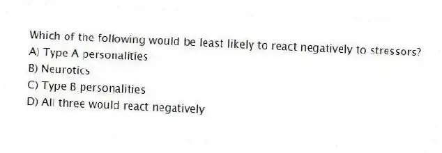 Which of the following would be least likely to react negatively to stressors?
A) Type A personalities
B) Neurotics
C) Type B personalities
D) All three would react negatively