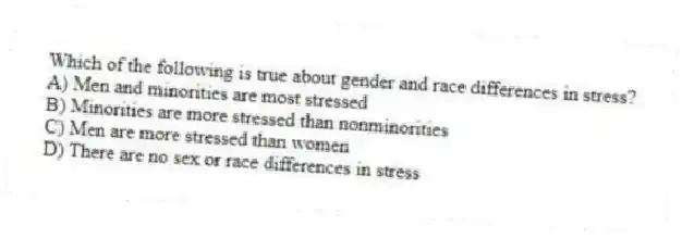 Which of the following is true about gender and race differences in stress?
A) Men and minorities are most stressed
B) Minorities are more stressed than nonminorities
C) Men are more stressed than women
D) There are no sex or race differences in stress