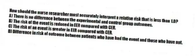 How should the nurse researcher most accurately interpret a relative risk that is less than 1.0?
A) There is no difference between the experimental and control group outcomes.
B) The risk of the event is reduced in EER compared with CER.
C) The risk of an event is greater in EER compared with CER.
D) Difference in risk of outcome between patients who have had the event and those who have not.