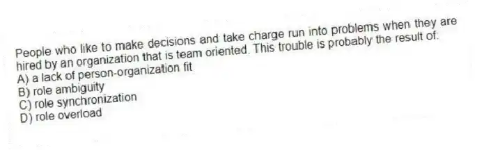 People who like to make decisions and take charge run into problems when they are hired by an organization that is team oriented. This trouble is probably the result of:
A) a lack of person-organization fit
B) role ambiguity
C) role synchronization
D) role overload