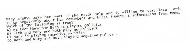 Mary always asks her boss if she needs help and is willing to stay late. Beth talks negatively about her coworkers and keeps important information from them. Which of the following is true?
A) Neither Mary nor Beth is playing politics
B) Beth and Mary are both playing politics
C) Mary is playing negative politics
D) Beth and Mary are both playing negative politics