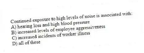 Continued exposure to high levels of noise is associated with:
A) hearing loss and high blood pressure
B) increased levels of employee aggressiveness
C) increased incidents of worker illness
D) all of these
