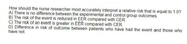 How should the nurse researcher most accurately interpret a relative risk that is equal to 1.0?
A) There is no difference between the experimental and control group outcomes.
B) The risk of the event is reduced in EER compared with CER.
C) The risk of an event is greater in EER compared with CER.
D) Difference in risk of outcome between patients who have had the event and those who have not.