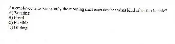 An employee who works only the morning shift each day has what kind of shift schedule?
A) Rotating
B) Fixed
C) Flexible
D) Gliding