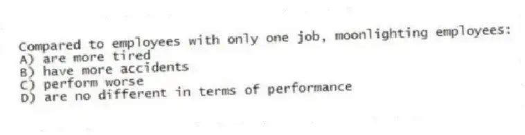Compared to employees with only one job, moonlighting employees:
A) are more tired
B) have more accidents
C) perform worse
D) are no different in terms of performance