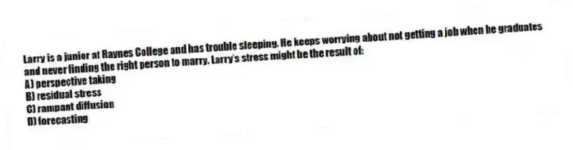 Larry is a junior at Raynes College and has trouble sleeping. He keeps worrying about not getting a job when he graduates and never finding the right person to marry. Larry's stress might be the result of:
A) perspective taking
B) residual stress
C) rampant diffusion
D) forecasting