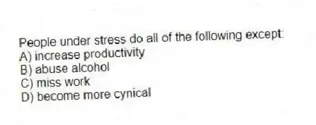 People under stress do all of the following except:
A) increase productivity
B) abuse alcohol
C) miss work
D) become more cynical