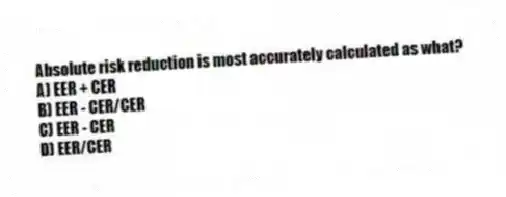 Absolute risk reduction is most accurately calculated as what?
A) EER + CER
B) EER - CER/CER
C) EER - CER
D) EER/CER