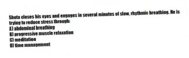 Shota closes his eyes and engages in several minutes of slow, rhythmic breathing. He is trying to reduce stress through:
A) abdominal breathing
B) progressive muscle relaxation
C) meditation
D) time management