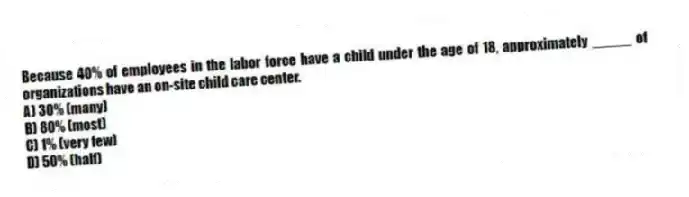 Because 40% of employees in the labor force have a child under the age of 18, approximately _____ of organizations have an on-site child care center.
A) 30% (many)
B) 80% (most)
C) 1% (very few)
D) 50% (half)