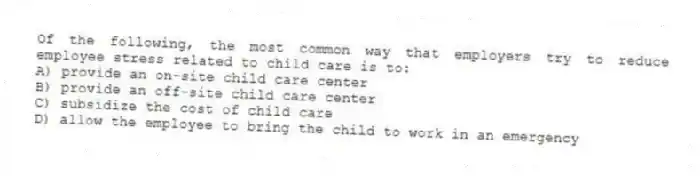 Of the following, the most common way that employers try to reduce employee stress related to child care is to:
A) provide an on-site child care center
B) provide an off-site child care center
C) subsidize the cost of child care
D) allow the employee to bring the child to work in an emergency