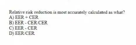 Relative risk reduction is most accurately calculated as what?
A) EER + CER
B) EER - CER/CER
C) EER - CER
D) EER/CER