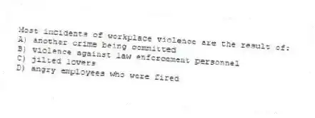 Most incidents of workplace violence are the result of:
A) another crime being committed
B) violence against law enforcement personnel
C) jilted lovers
D) angry employees who were fired