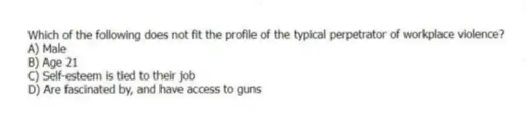 Which of the following does not fit the profile of the typical perpetrator of workplace violence?
A) Male
B) Age 21
C) Self-esteem is tied to their job
D) Are fascinated by, and have access to guns