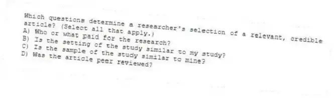 Which questions determine a researcher's selection of a relevant, credible article? (Select all that apply.)
A) Who or what paid for the research?
B) Is the setting of the study similar to my study?
C) Is the sample of the study similar to mine?
D) Was the article peer reviewed?