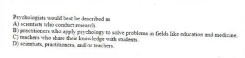 Psychologists would best be described as
A) scientists who conduct research.
B) practitioners who apply psychology to solve problems in fields like education and medicine.
C) teachers who share their knowledge with students.
D) scientists, practitioners, and/or teachers.