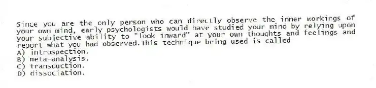 Since you are the only person who can directly observe the inner workings of your own mind, early psychologists would have studied your mind by relying upon your subjective ability to "look inward" at your own thoughts and feelings and report what you had observed.This technique being used is called
A) introspection.
B) meta-analysis.
C) transduction.
D) dissociation.