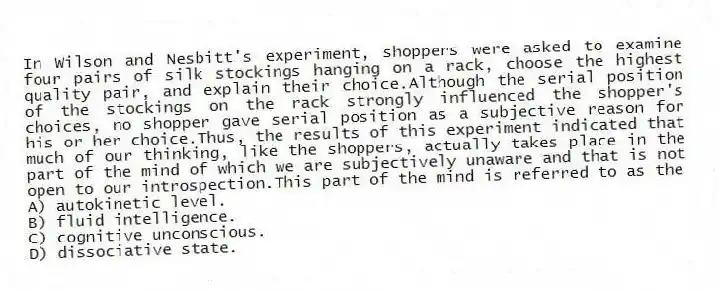 In Wilson and Nesbitt's experiment, shoppers were asked to examine four pairs of silk stockings hanging on a rack, choose the highest quality pair, and explain their choice.Although the serial position of the stockings on the rack strongly influenced the shopper's choices, no shopper gave serial position as a subjective reason for his or her choice.Thus, the results of this experiment indicated that much of our thinking, like the shoppers, actually takes place in the part of the mind of which we are subjectively unaware and that is not open to our introspection.This part of the mind is referred to as the
A) autokinetic level.
B) fluid intelligence.
C) cognitive unconscious.
D) dissociative state.