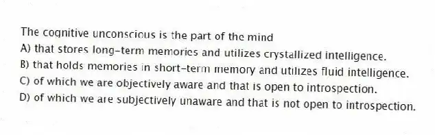 The cognitive unconscious is the part of the mind
A) that stores long-term memories and utilizes crystallized intelligence.
B) that holds memories in short-term memory and utilizes fluid intelligence.
C) of which we are objectively aware and that is open to introspection.
D) of which we are subjectively unaware and that is not open to introspection.
